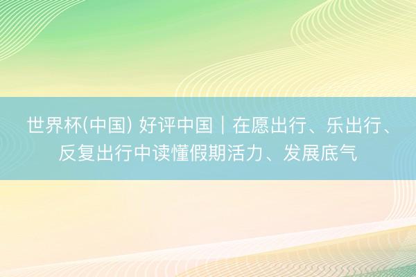 世界杯(中国) 好评中国｜在愿出行、乐出行、反复出行中读懂假期活力、发展底气