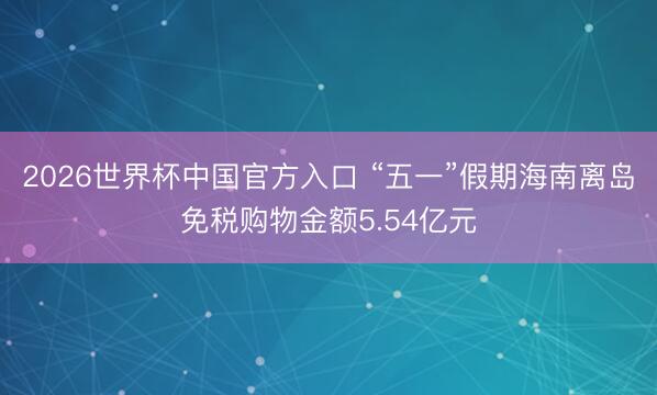 2026世界杯中国官方入口 “五一”假期海南离岛免税购物金额5.54亿元