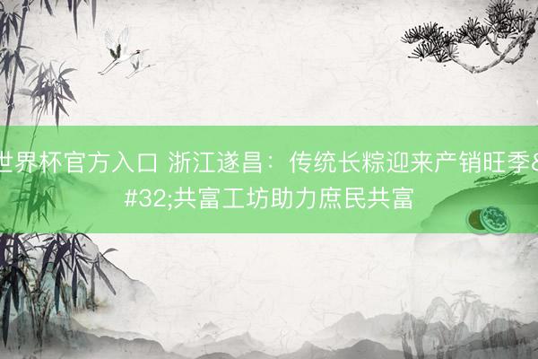 世界杯官方入口 浙江遂昌：传统长粽迎来产销旺季 共富工坊助力庶民共富