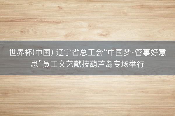 世界杯(中国) 辽宁省总工会“中国梦·管事好意思”员工文艺献技葫芦岛专场举行
