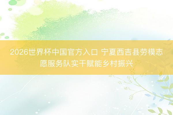2026世界杯中国官方入口 宁夏西吉县劳模志愿服务队实干赋能乡村振兴