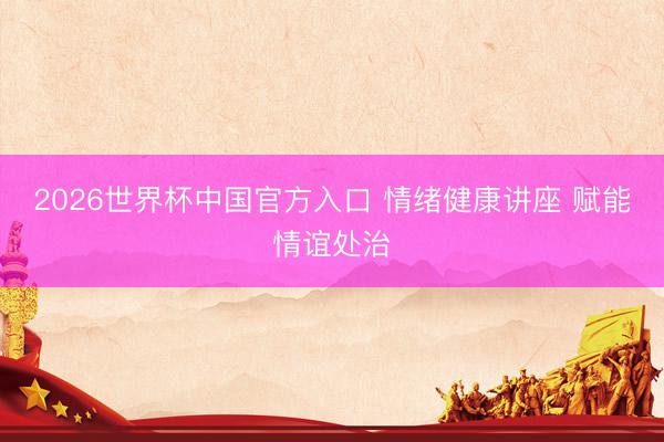 2026世界杯中国官方入口 情绪健康讲座 赋能情谊处治