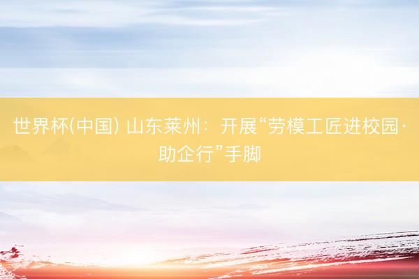 世界杯(中国) 山东莱州：开展“劳模工匠进校园·助企行”手脚