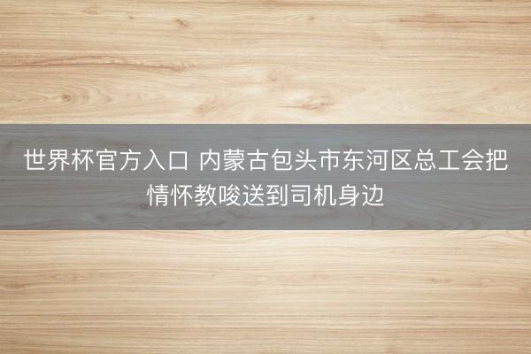 世界杯官方入口 内蒙古包头市东河区总工会把情怀教唆送到司机身边