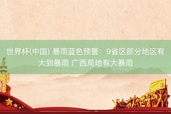 世界杯(中国) 暴雨蓝色预警：9省区部分地区有大到暴雨 广西局地有大暴雨