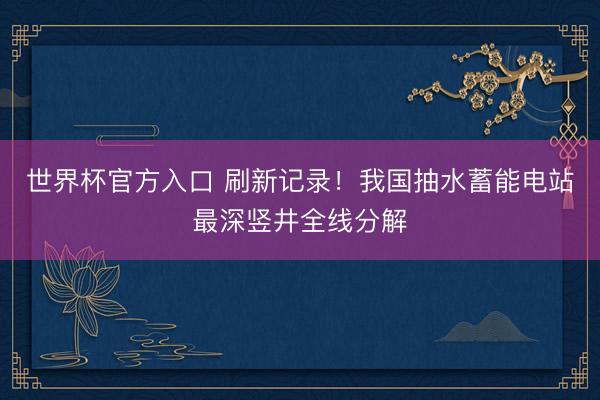 世界杯官方入口 刷新记录！我国抽水蓄能电站最深竖井全线分解