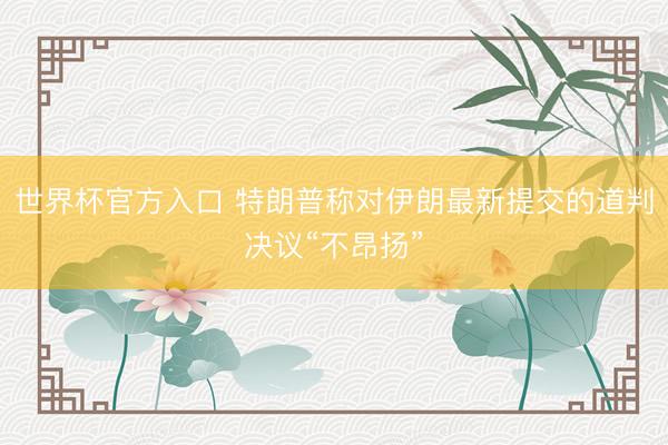 世界杯官方入口 特朗普称对伊朗最新提交的道判决议“不昂扬”