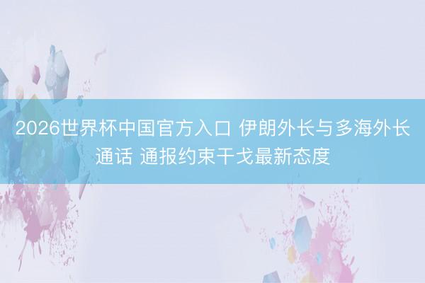 2026世界杯中国官方入口 伊朗外长与多海外长通话 通报约束干戈最新态度