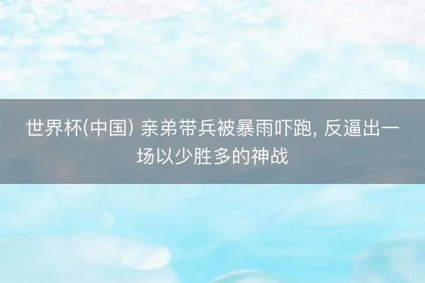 世界杯(中国) 亲弟带兵被暴雨吓跑， 反逼出一场以少胜多的神战