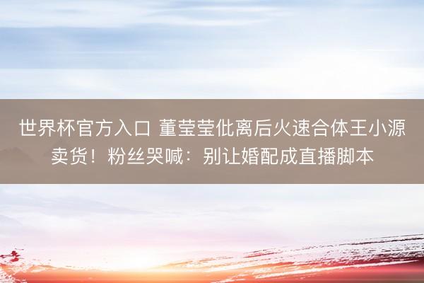 世界杯官方入口 董莹莹仳离后火速合体王小源卖货！粉丝哭喊：别让婚配成直播脚本
