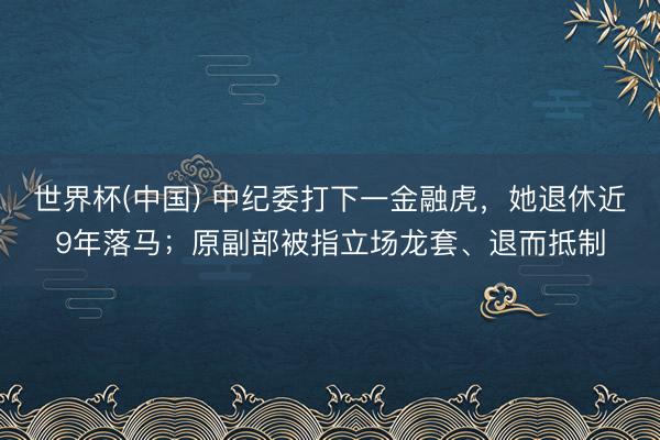 世界杯(中国) 中纪委打下一金融虎，她退休近9年落马；原副部被指立场龙套、退而抵制