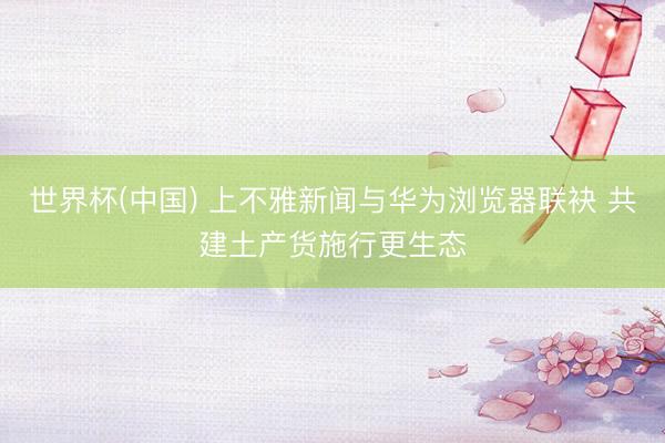 世界杯(中国) 上不雅新闻与华为浏览器联袂 共建土产货施行更生态