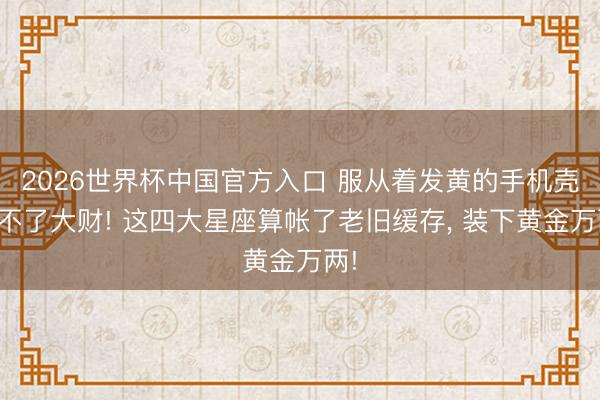 2026世界杯中国官方入口 服从着发黄的手机壳发不了大财! 这四大星座算帐了老旧缓存, 装下黄金万两!