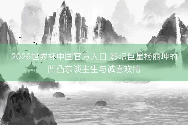 2026世界杯中国官方入口 影坛巨星杨丽坤的凹凸东谈主生与诚喜欢情