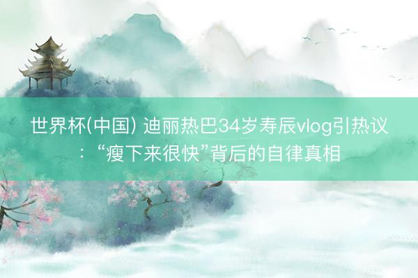 世界杯(中国) 迪丽热巴34岁寿辰vlog引热议:“瘦下来很快”背后的自律真相