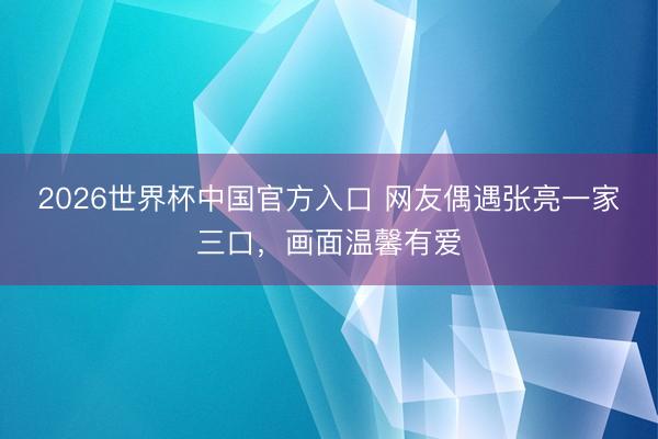 2026世界杯中国官方入口 网友偶遇张亮一家三口，画面温馨有爱