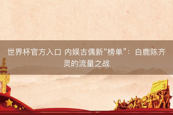 世界杯官方入口 内娱古偶新“榜单”：白鹿陈齐灵的流量之战