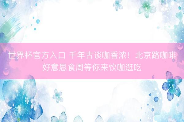 世界杯官方入口 千年古谈咖香浓！北京路咖啡好意思食周等你来饮咖逛吃