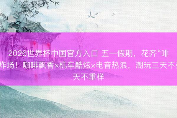 2026世界杯中国官方入口 五一假期，花齐“啡”常炸场！咖啡飘香×机车酷炫×电音热浪，潮玩三天不重样