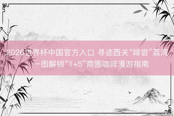 2026世界杯中国官方入口 寻迹西关“啡尝”荔湾，一图解锁“1+5”商圈咖啡漫游指南
