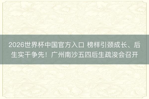 2026世界杯中国官方入口 榜样引颈成长、后生实干争先！广州南沙五四后生疏浚会召开