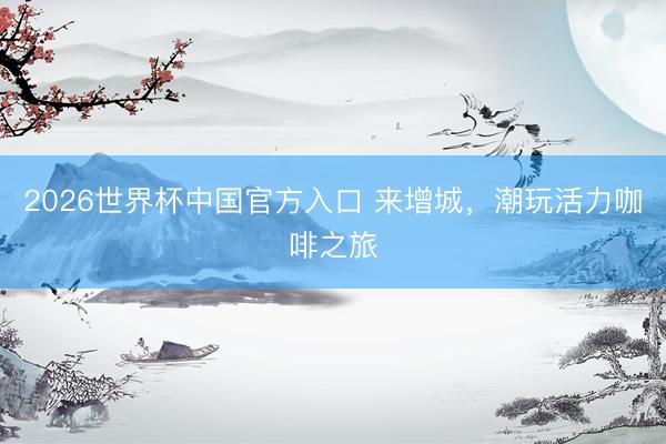2026世界杯中国官方入口 来增城，潮玩活力咖啡之旅